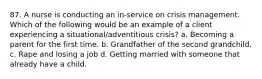 87. A nurse is conducting an in-service on crisis management. Which of the following would be an example of a client experiencing a situational/adventitious crisis? a. Becoming a parent for the first time. b. Grandfather of the second grandchild. c. Rape and losing a job d. Getting married with someone that already have a child.