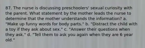 87. The nurse is discussing preschoolers' sexual curiosity with the parent. What statement by the mother leads the nurse to determine that the mother understands the information? a. "Make up funny words for body parts." b. "Distract the child with a toy if they ask about sex." c. "Answer their questions when they ask." d. "Tell them to ask you again when they are 6 year old."