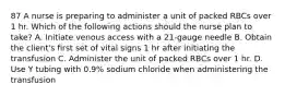 87 A nurse is preparing to administer a unit of packed RBCs over 1 hr. Which of the following actions should the nurse plan to take? A. Initiate venous access with a 21-gauge needle B. Obtain the client's first set of vital signs 1 hr after initiating the transfusion C. Administer the unit of packed RBCs over 1 hr. D. Use Y tubing with 0.9% sodium chloride when administering the transfusion