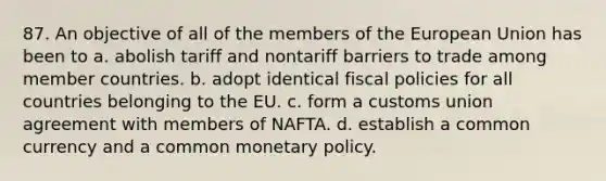 87. An objective of all of the members of the European Union has been to a. abolish tariff and nontariff barriers to trade among member countries. b. adopt identical fiscal policies for all countries belonging to the EU. c. form a customs union agreement with members of NAFTA. d. establish a common currency and a common monetary policy.