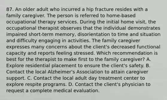 87. An older adult who incurred a hip fracture resides with a family caregiver. The person is referred to home-based occupational therapy services. During the initial home visit, the occupational therapist observes that the individual demonstrates impaired short-term memory, disorientation to time and situation and difficulty engaging in activities. The family caregiver expresses many concerns about the client's decreased functional capacity and reports feeling stressed. Which recommendation is best for the therapist to make first to the family caregiver? A. Explore residential placement to ensure the client's safety. B. Contact the local Alzheimer's Association to attain caregiver support. C. Contact the local adult day treatment center to explore respite programs. D. Contact the client's physician to request a complete medical evaluation.