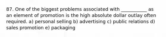 87. One of the biggest problems associated with ___________ as an element of promotion is the high absolute dollar outlay often required. a) personal selling b) advertising c) public relations d) sales promotion e) packaging