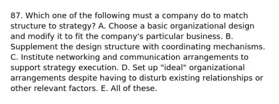 87. Which one of the following must a company do to match structure to strategy? A. Choose a basic organizational design and modify it to fit the company's particular business. B. Supplement the design structure with coordinating mechanisms. C. Institute networking and communication arrangements to support strategy execution. D. Set up "ideal" organizational arrangements despite having to disturb existing relationships or other relevant factors. E. All of these.