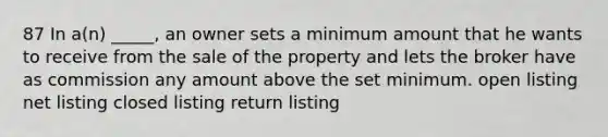 87 In a(n) _____, an owner sets a minimum amount that he wants to receive from the sale of the property and lets the broker have as commission any amount above the set minimum. open listing net listing closed listing return listing