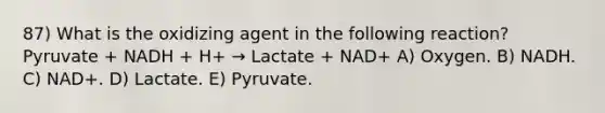 87) What is the oxidizing agent in the following reaction? Pyruvate + NADH + H+ → Lactate + NAD+ A) Oxygen. B) NADH. C) NAD+. D) Lactate. E) Pyruvate.