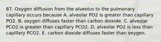 87. Oxygen diffusion from the alveolus to the pulmonary capillary occurs because A. alveolar PO2 is greater than capillary PO2. B. oxygen diffuses faster than carbon dioxide. C. alveolar PCO2 is greater than capillary PCO2. D. alveolar PO2 is less than capillary PCO2. E. carbon dioxide diffuses faster than oxygen.