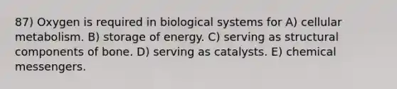 87) Oxygen is required in biological systems for A) cellular metabolism. B) storage of energy. C) serving as structural components of bone. D) serving as catalysts. E) chemical messengers.