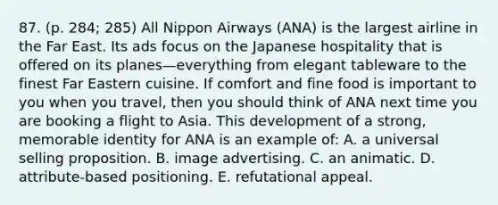 87. (p. 284; 285) All Nippon Airways (ANA) is the largest airline in the Far East. Its ads focus on the Japanese hospitality that is offered on its planes—everything from elegant tableware to the finest Far Eastern cuisine. If comfort and fine food is important to you when you travel, then you should think of ANA next time you are booking a flight to Asia. This development of a strong, memorable identity for ANA is an example of: A. a universal selling proposition. B. image advertising. C. an animatic. D. attribute-based positioning. E. refutational appeal.