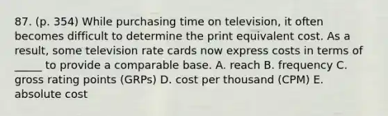 87. (p. 354) While purchasing time on television, it often becomes difficult to determine the print equivalent cost. As a result, some television rate cards now express costs in terms of _____ to provide a comparable base. A. reach B. frequency C. gross rating points (GRPs) D. cost per thousand (CPM) E. absolute cost