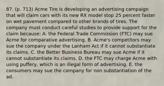 87. (p. 713) Acme Tire is developing an advertising campaign that will claim cars with its new RX model stop 25 percent faster on wet pavement compared to other brands of tires. The company must conduct careful studies to provide support for the claim because: A. the Federal Trade Commission (FTC) may sue Acme for comparative advertising. B. Acme's competitors may sue the company under the Lanham Act if it cannot substantiate its claims. C. the Better Business Bureau may sue Acme if it cannot substantiate its claims. D. the FTC may charge Acme with using puffery, which is an illegal form of advertising. E. the consumers may sue the company for non substantiation of the ad.