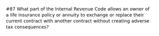 #87 What part of the Internal Revenue Code allows an owner of a life insurance policy or annuity to exchange or replace their current contract with another contract without creating adverse tax consequences?