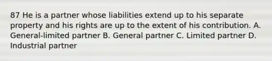 87 He is a partner whose liabilities extend up to his separate property and his rights are up to the extent of his contribution. A. General-limited partner B. General partner C. Limited partner D. Industrial partner