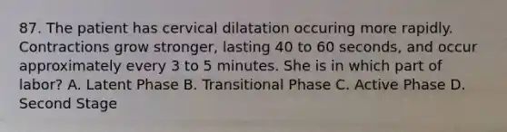 87. The patient has cervical dilatation occuring more rapidly. Contractions grow stronger, lasting 40 to 60 seconds, and occur approximately every 3 to 5 minutes. She is in which part of labor? A. Latent Phase B. Transitional Phase C. Active Phase D. Second Stage