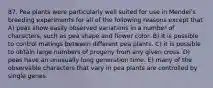 87. Pea plants were particularly well suited for use in Mendelʹs breeding experiments for all of the following reasons except that A) peas show easily observed variations in a number of characters, such as pea shape and flower color. B) it is possible to control matings between different pea plants. C) it is possible to obtain large numbers of progeny from any given cross. D) peas have an unusually long generation time. E) many of the observable characters that vary in pea plants are controlled by single genes.