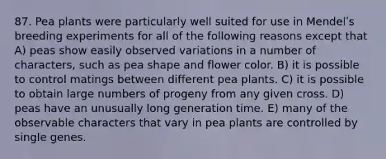 87. Pea plants were particularly well suited for use in Mendelʹs breeding experiments for all of the following reasons except that A) peas show easily observed variations in a number of characters, such as pea shape and flower color. B) it is possible to control matings between different pea plants. C) it is possible to obtain large numbers of progeny from any given cross. D) peas have an unusually long generation time. E) many of the observable characters that vary in pea plants are controlled by single genes.