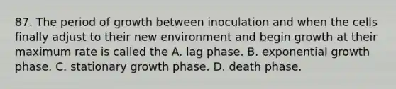 87. The period of growth between inoculation and when the cells finally adjust to their new environment and begin growth at their maximum rate is called the A. lag phase. B. exponential growth phase. C. stationary growth phase. D. death phase.