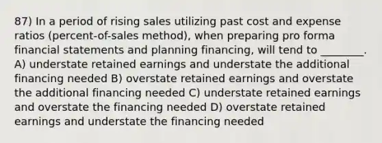 87) In a period of rising sales utilizing past cost and expense ratios (percent-of-sales method), when preparing pro forma financial statements and planning financing, will tend to ________. A) understate retained earnings and understate the additional financing needed B) overstate retained earnings and overstate the additional financing needed C) understate retained earnings and overstate the financing needed D) overstate retained earnings and understate the financing needed