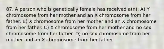 87. A person who is genetically female has received a(n): A) Y chromosome from her mother and an X chromosome from her father. B) X chromosome from her mother and an X chromosome from her father. C) X chromosome from her mother and no sex chromosome from her father. D) no sex chromosome from her mother and an X chromosome from her father