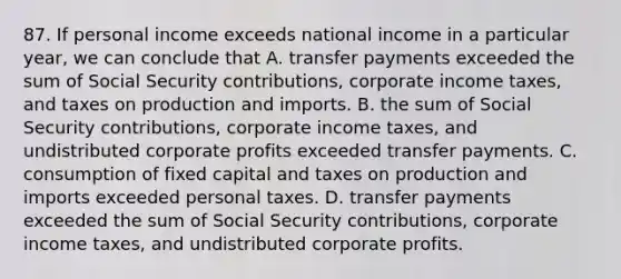 87. If personal income exceeds national income in a particular year, we can conclude that A. transfer payments exceeded the sum of Social Security contributions, corporate income taxes, and taxes on production and imports. B. the sum of Social Security contributions, corporate income taxes, and undistributed corporate profits exceeded transfer payments. C. consumption of fixed capital and taxes on production and imports exceeded personal taxes. D. transfer payments exceeded the sum of Social Security contributions, corporate income taxes, and undistributed corporate profits.