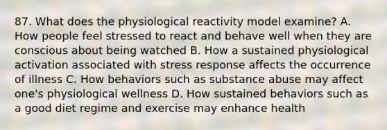 87. What does the physiological reactivity model examine? A. How people feel stressed to react and behave well when they are conscious about being watched B. How a sustained physiological activation associated with stress response affects the occurrence of illness C. How behaviors such as substance abuse may affect one's physiological wellness D. How sustained behaviors such as a good diet regime and exercise may enhance health