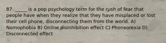 87. _____ is a pop psychology term for the rush of fear that people have when they realize that they have misplaced or lost their cell phone, disconnecting them from the world. A) Nomophobia B) Online disinhibition effect C) Phoneorexia D) Disconnected effect