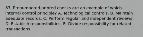 87. Prenumbered printed checks are an example of which internal control principle? A. Technological controls. B. Maintain adequate records. C. Perform regular and independent reviews. D. Establish responsibilities. E. Divide responsibility for related transactions.