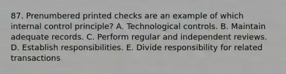 87. Prenumbered printed checks are an example of which internal control principle? A. Technological controls. B. Maintain adequate records. C. Perform regular and independent reviews. D. Establish responsibilities. E. Divide responsibility for related transactions