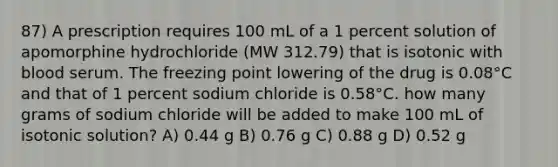 87) A prescription requires 100 mL of a 1 percent solution of apomorphine hydrochloride (MW 312.79) that is isotonic with blood serum. The freezing point lowering of the drug is 0.08°C and that of 1 percent sodium chloride is 0.58°C. how many grams of sodium chloride will be added to make 100 mL of isotonic solution? A) 0.44 g B) 0.76 g C) 0.88 g D) 0.52 g