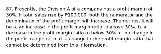 87. Presently, the Division A of a company has a profit margin of 30%. If total sales rise by ₱100,000, both the numerator and the denominator of the profit margin will increase. The net result will be a. an increase in the profit margin ratio to above 30%. b. a decrease in the profit margin ratio to below 30%. c. no change in the profit margin ratio. d. a change in the profit margin ratio that cannot be determined from this information.