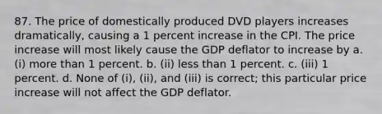 87. The price of domestically produced DVD players increases dramatically, causing a 1 percent increase in the CPI. The price increase will most likely cause the GDP deflator to increase by a. (i) more than 1 percent. b. (ii) less than 1 percent. c. (iii) 1 percent. d. None of (i), (ii), and (iii) is correct; this particular price increase will not affect the GDP deflator.