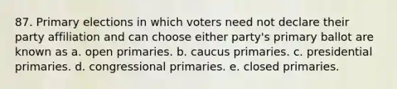 87. Primary elections in which voters need not declare their party affiliation and can choose either party's primary ballot are known as a. open primaries. b. caucus primaries. c. presidential primaries. d. congressional primaries. e. closed primaries.