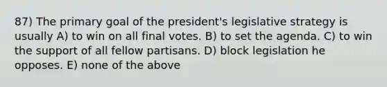 87) The primary goal of the president's legislative strategy is usually A) to win on all final votes. B) to set the agenda. C) to win the support of all fellow partisans. D) block legislation he opposes. E) none of the above