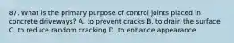 87. What is the primary purpose of control joints placed in concrete driveways? A. to prevent cracks B. to drain the surface C. to reduce random cracking D. to enhance appearance