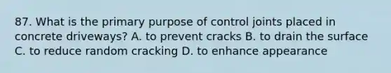 87. What is the primary purpose of control joints placed in concrete driveways? A. to prevent cracks B. to drain the surface C. to reduce random cracking D. to enhance appearance