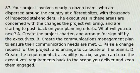 87. Your project involves nearly a dozen teams who are dispersed around the country at different sites, with thousands of impacted stakeholders. The executives in these areas are concerned with the changes the project will bring, and are starting to push back on your planning efforts. What will you do next? A. Create the project charter, and arrange for sign off by the executives. B. Create the communications management plan to ensure their communication needs are met. C. Raise a change request for the project, and arrange to co-locate all the teams. D. Create the requirements traceability matrix, so you can trace the executives' requirements back to the scope you deliver and keep them engaged.