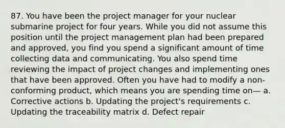 87. You have been the project manager for your nuclear submarine project for four years. While you did not assume this position until the project management plan had been prepared and approved, you find you spend a significant amount of time collecting data and communicating. You also spend time reviewing the impact of project changes and implementing ones that have been approved. Often you have had to modify a non-conforming product, which means you are spending time on— a. Corrective actions b. Updating the project's requirements c. Updating the traceability matrix d. Defect repair