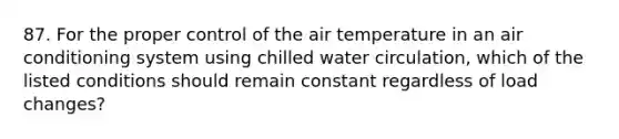 87. For the proper control of the air temperature in an air conditioning system using chilled water circulation, which of the listed conditions should remain constant regardless of load changes?