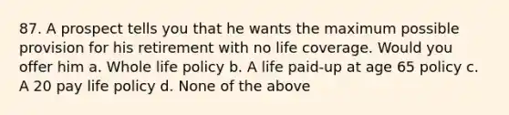 87. A prospect tells you that he wants the maximum possible provision for his retirement with no life coverage. Would you offer him a. Whole life policy b. A life paid-up at age 65 policy c. A 20 pay life policy d. None of the above