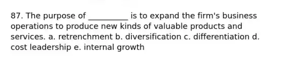 87. The purpose of __________ is to expand the firm's business operations to produce new kinds of valuable products and services. a. retrenchment b. diversification c. differentiation d. cost leadership e. internal growth