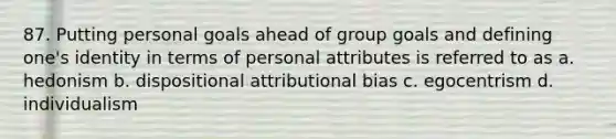 87. Putting personal goals ahead of group goals and defining one's identity in terms of personal attributes is referred to as a. hedonism b. dispositional attributional bias c. egocentrism d. individualism