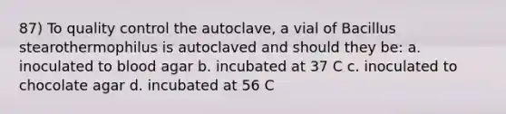 87) To quality control the autoclave, a vial of Bacillus stearothermophilus is autoclaved and should they be: a. inoculated to blood agar b. incubated at 37 C c. inoculated to chocolate agar d. incubated at 56 C