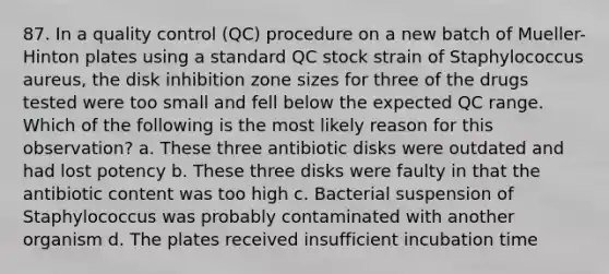 87. In a quality control (QC) procedure on a new batch of Mueller-Hinton plates using a standard QC stock strain of Staphylococcus aureus, the disk inhibition zone sizes for three of the drugs tested were too small and fell below the expected QC range. Which of the following is the most likely reason for this observation? a. These three antibiotic disks were outdated and had lost potency b. These three disks were faulty in that the antibiotic content was too high c. Bacterial suspension of Staphylococcus was probably contaminated with another organism d. The plates received insufficient incubation time