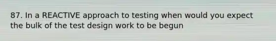 87. In a REACTIVE approach to testing when would you expect the bulk of the test design work to be begun