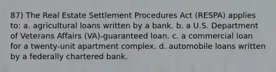 87) The Real Estate Settlement Procedures Act (RESPA) applies to: a. agricultural loans written by a bank. b. a U.S. Department of Veterans Affairs (VA)-guaranteed loan. c. a commercial loan for a twenty-unit apartment complex. d. automobile loans written by a federally chartered bank.