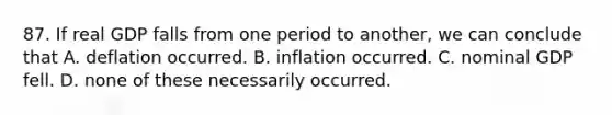 87. If real GDP falls from one period to another, we can conclude that A. deflation occurred. B. inflation occurred. C. nominal GDP fell. D. none of these necessarily occurred.