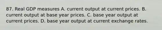 87. Real GDP measures A. current output at current prices. B. current output at base year prices. C. base year output at current prices. D. base year output at current exchange rates.