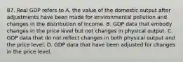 87. Real GDP refers to A. the value of the domestic output after adjustments have been made for environmental pollution and changes in the distribution of income. B. GDP data that embody changes in the price level but not changes in physical output. C. GDP data that do not reflect changes in both physical output and the price level. D. GDP data that have been adjusted for changes in the price level.