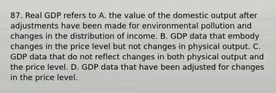 87. Real GDP refers to A. the value of the domestic output after adjustments have been made for environmental pollution and changes in the distribution of income. B. GDP data that embody changes in the price level but not changes in physical output. C. GDP data that do not reflect changes in both physical output and the price level. D. GDP data that have been adjusted for changes in the price level.