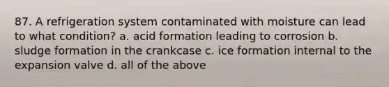 87. A refrigeration system contaminated with moisture can lead to what condition? a. acid formation leading to corrosion b. sludge formation in the crankcase c. ice formation internal to the expansion valve d. all of the above