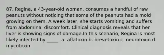 87. Regina, a 43-year-old woman, consumes a handful of raw peanuts without noticing that some of the peanuts had a mold growing on them. A week later, she starts vomiting and suffers from abdominal discomfort. Clinical diagnosis reveals that her liver is showing signs of damage.In this scenario, Regina is most likely infected by _____. a. aflatoxin b. brevetoxin c. neurotoxin d. mycotoxin